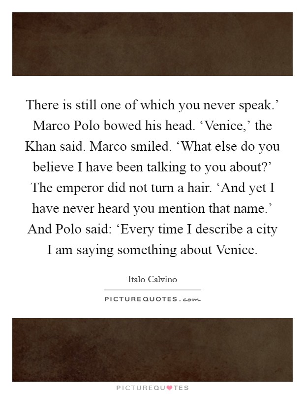 There is still one of which you never speak.' Marco Polo bowed his head. ‘Venice,' the Khan said. Marco smiled. ‘What else do you believe I have been talking to you about?' The emperor did not turn a hair. ‘And yet I have never heard you mention that name.' And Polo said: ‘Every time I describe a city I am saying something about Venice Picture Quote #1
