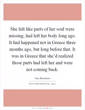She felt like parts of her soul were missing, had left her body long ago. It had happened not in Greece three months ago, but long before that. It was in Greece that she’d realized those parts had left her and were not coming back Picture Quote #1