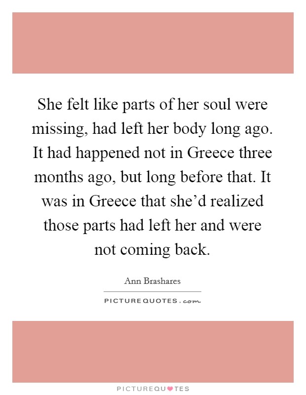 She felt like parts of her soul were missing, had left her body long ago. It had happened not in Greece three months ago, but long before that. It was in Greece that she'd realized those parts had left her and were not coming back Picture Quote #1