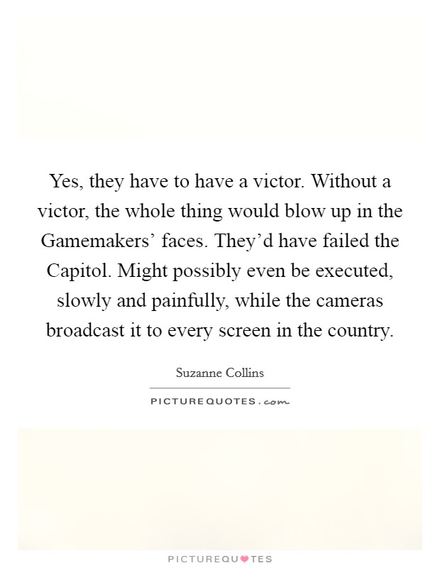 Yes, they have to have a victor. Without a victor, the whole thing would blow up in the Gamemakers' faces. They'd have failed the Capitol. Might possibly even be executed, slowly and painfully, while the cameras broadcast it to every screen in the country Picture Quote #1