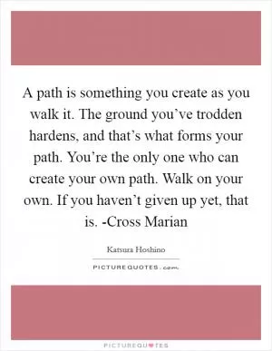 A path is something you create as you walk it. The ground you’ve trodden hardens, and that’s what forms your path. You’re the only one who can create your own path. Walk on your own. If you haven’t given up yet, that is. -Cross Marian Picture Quote #1