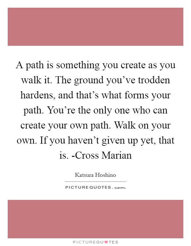A path is something you create as you walk it. The ground you've trodden hardens, and that's what forms your path. You're the only one who can create your own path. Walk on your own. If you haven't given up yet, that is. -Cross Marian Picture Quote #1