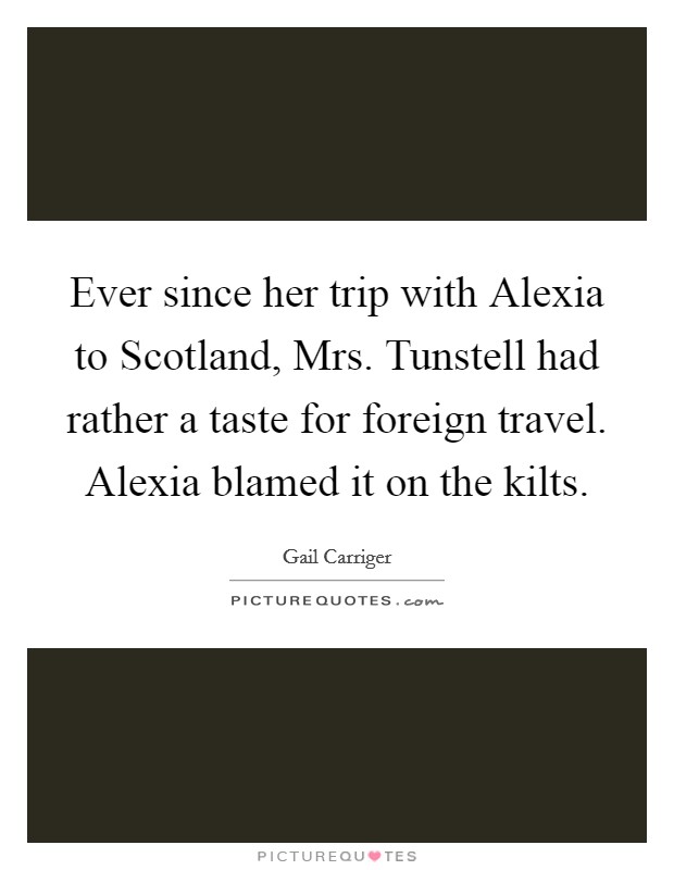 Ever since her trip with Alexia to Scotland, Mrs. Tunstell had rather a taste for foreign travel. Alexia blamed it on the kilts Picture Quote #1