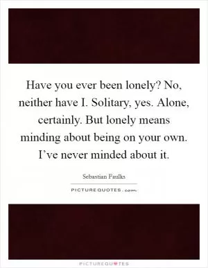 Have you ever been lonely? No, neither have I. Solitary, yes. Alone, certainly. But lonely means minding about being on your own. I’ve never minded about it Picture Quote #1