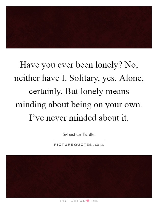 Have you ever been lonely? No, neither have I. Solitary, yes. Alone, certainly. But lonely means minding about being on your own. I've never minded about it Picture Quote #1