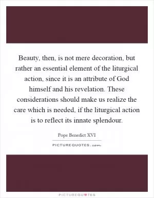 Beauty, then, is not mere decoration, but rather an essential element of the liturgical action, since it is an attribute of God himself and his revelation. These considerations should make us realize the care which is needed, if the liturgical action is to reflect its innate splendour Picture Quote #1