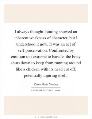 I always thought fainting showed an inherent weakness of character, but I understood it now. It was an act of self-preservation. Confronted by emotion too extreme to handle, the body shuts down to keep from running around like a chicken with its head cut off, potentially injuring itself Picture Quote #1