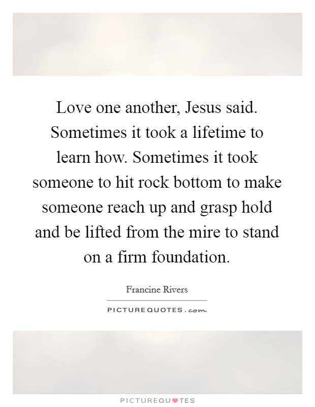Love one another, Jesus said. Sometimes it took a lifetime to learn how. Sometimes it took someone to hit rock bottom to make someone reach up and grasp hold and be lifted from the mire to stand on a firm foundation Picture Quote #1