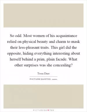 So odd. Most women of his acquaintance relied on physical beauty and charm to mask their less-pleasant traits. This girl did the opposite, hiding everything interesting about herself behind a prim, plain facade. What other surprises was she concealing? Picture Quote #1