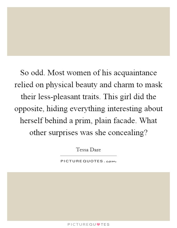 So odd. Most women of his acquaintance relied on physical beauty and charm to mask their less-pleasant traits. This girl did the opposite, hiding everything interesting about herself behind a prim, plain facade. What other surprises was she concealing? Picture Quote #1