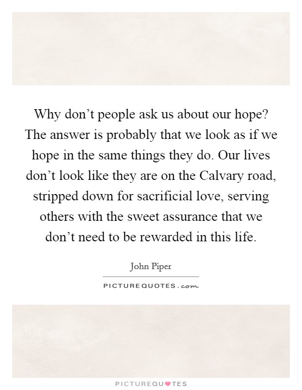 Why don't people ask us about our hope? The answer is probably that we look as if we hope in the same things they do. Our lives don't look like they are on the Calvary road, stripped down for sacrificial love, serving others with the sweet assurance that we don't need to be rewarded in this life Picture Quote #1