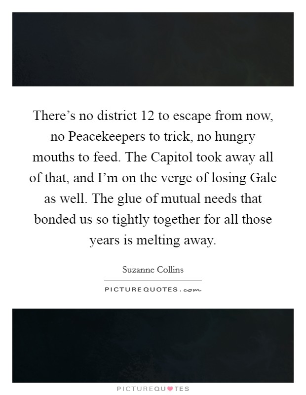 There's no district 12 to escape from now, no Peacekeepers to trick, no hungry mouths to feed. The Capitol took away all of that, and I'm on the verge of losing Gale as well. The glue of mutual needs that bonded us so tightly together for all those years is melting away Picture Quote #1