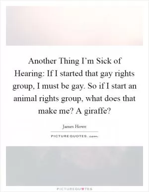 Another Thing I’m Sick of Hearing: If I started that gay rights group, I must be gay. So if I start an animal rights group, what does that make me? A giraffe? Picture Quote #1