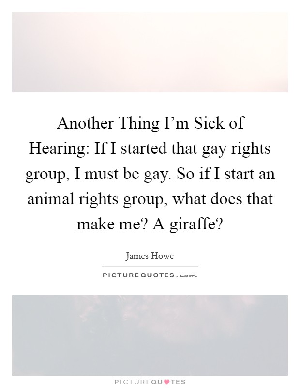 Another Thing I'm Sick of Hearing: If I started that gay rights group, I must be gay. So if I start an animal rights group, what does that make me? A giraffe? Picture Quote #1