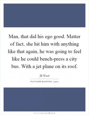 Man, that did his ego good. Matter of fact, she hit him with anything like that again, he was going to feel like he could bench-press a city bus. With a jet plane on its roof Picture Quote #1