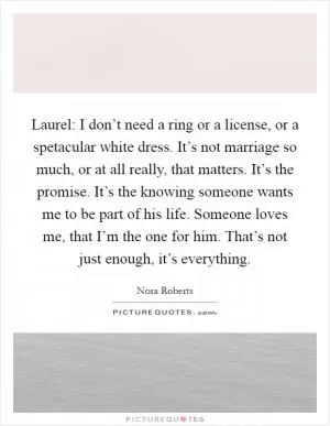 Laurel: I don’t need a ring or a license, or a spetacular white dress. It’s not marriage so much, or at all really, that matters. It’s the promise. It’s the knowing someone wants me to be part of his life. Someone loves me, that I’m the one for him. That’s not just enough, it’s everything Picture Quote #1