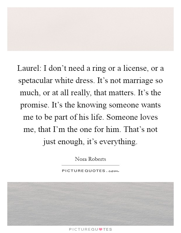 Laurel: I don't need a ring or a license, or a spetacular white dress. It's not marriage so much, or at all really, that matters. It's the promise. It's the knowing someone wants me to be part of his life. Someone loves me, that I'm the one for him. That's not just enough, it's everything Picture Quote #1