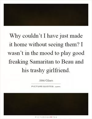Why couldn’t I have just made it home without seeing them? I wasn’t in the mood to play good freaking Samaritan to Beau and his trashy girlfriend Picture Quote #1