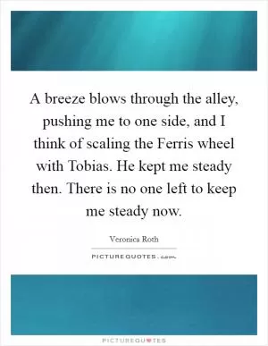 A breeze blows through the alley, pushing me to one side, and I think of scaling the Ferris wheel with Tobias. He kept me steady then. There is no one left to keep me steady now Picture Quote #1