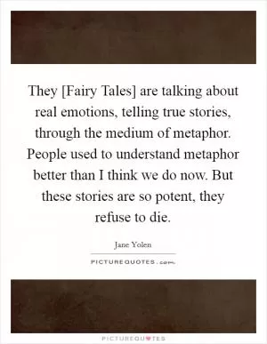 They [Fairy Tales] are talking about real emotions, telling true stories, through the medium of metaphor. People used to understand metaphor better than I think we do now. But these stories are so potent, they refuse to die Picture Quote #1