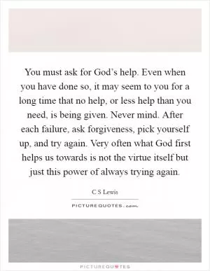 You must ask for God’s help. Even when you have done so, it may seem to you for a long time that no help, or less help than you need, is being given. Never mind. After each failure, ask forgiveness, pick yourself up, and try again. Very often what God first helps us towards is not the virtue itself but just this power of always trying again Picture Quote #1