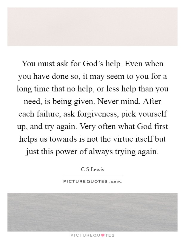 You must ask for God's help. Even when you have done so, it may seem to you for a long time that no help, or less help than you need, is being given. Never mind. After each failure, ask forgiveness, pick yourself up, and try again. Very often what God first helps us towards is not the virtue itself but just this power of always trying again Picture Quote #1