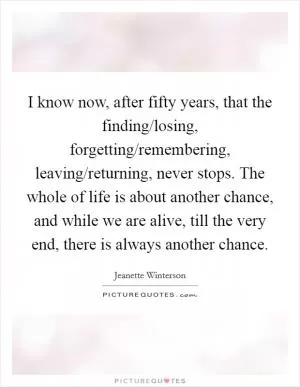 I know now, after fifty years, that the finding/losing, forgetting/remembering, leaving/returning, never stops. The whole of life is about another chance, and while we are alive, till the very end, there is always another chance Picture Quote #1