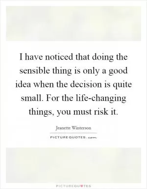 I have noticed that doing the sensible thing is only a good idea when the decision is quite small. For the life-changing things, you must risk it Picture Quote #1