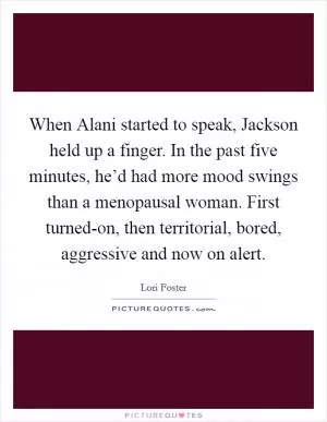 When Alani started to speak, Jackson held up a finger. In the past five minutes, he’d had more mood swings than a menopausal woman. First turned-on, then territorial, bored, aggressive and now on alert Picture Quote #1