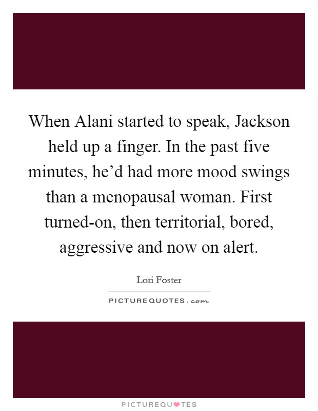 When Alani started to speak, Jackson held up a finger. In the past five minutes, he'd had more mood swings than a menopausal woman. First turned-on, then territorial, bored, aggressive and now on alert Picture Quote #1