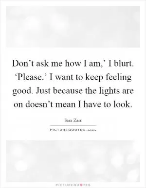 Don’t ask me how I am,’ I blurt. ‘Please.’ I want to keep feeling good. Just because the lights are on doesn’t mean I have to look Picture Quote #1