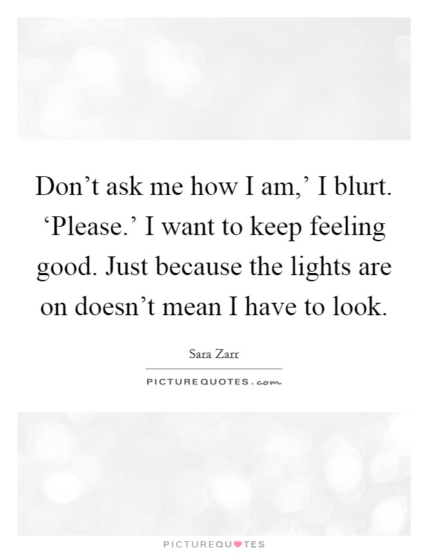 Don't ask me how I am,' I blurt. ‘Please.' I want to keep feeling good. Just because the lights are on doesn't mean I have to look Picture Quote #1