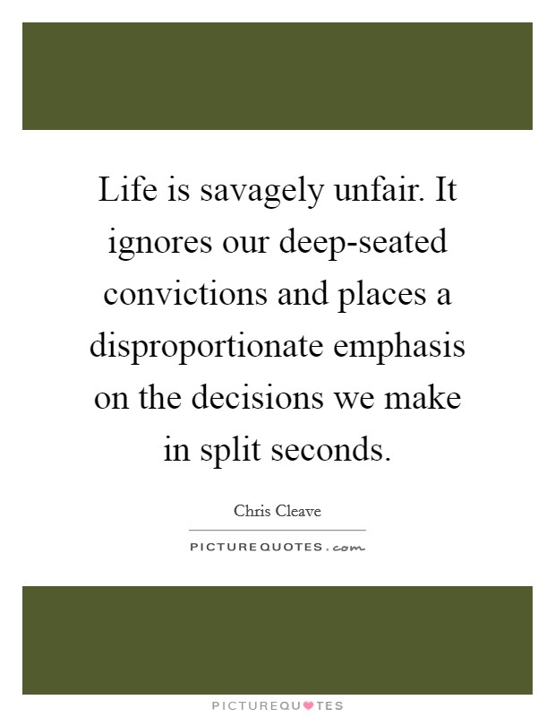 Life is savagely unfair. It ignores our deep-seated convictions and places a disproportionate emphasis on the decisions we make in split seconds Picture Quote #1