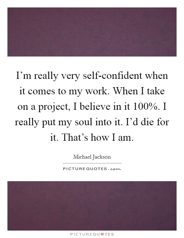 I'm really very self-confident when it comes to my work. When I take on a project, I believe in it 100%. I really put my soul into it. I'd die for it. That's how I am Picture Quote #1