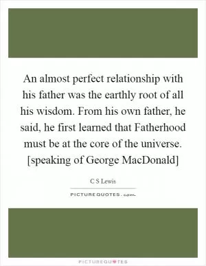 An almost perfect relationship with his father was the earthly root of all his wisdom. From his own father, he said, he first learned that Fatherhood must be at the core of the universe. [speaking of George MacDonald] Picture Quote #1