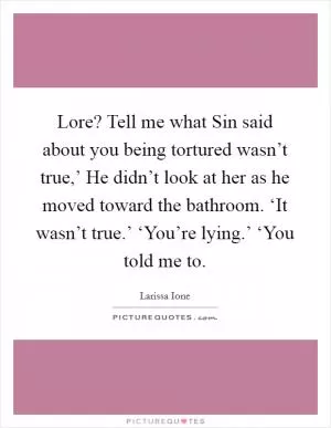 Lore? Tell me what Sin said about you being tortured wasn’t true,’ He didn’t look at her as he moved toward the bathroom. ‘It wasn’t true.’ ‘You’re lying.’ ‘You told me to Picture Quote #1