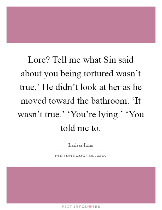 Lore? Tell me what Sin said about you being tortured wasn't true,' He didn't look at her as he moved toward the bathroom. ‘It wasn't true.' ‘You're lying.' ‘You told me to Picture Quote #1