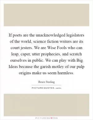 If poets are the unacknowledged legislators of the world, science fiction writers are its court jesters. We are Wise Fools who can leap, caper, utter prophecies, and scratch ourselves in public. We can play with Big Ideas because the garish motley of our pulp origins make us seem harmless Picture Quote #1