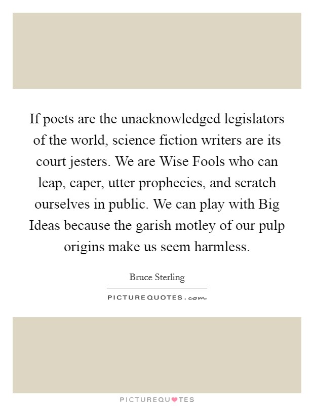 If poets are the unacknowledged legislators of the world, science fiction writers are its court jesters. We are Wise Fools who can leap, caper, utter prophecies, and scratch ourselves in public. We can play with Big Ideas because the garish motley of our pulp origins make us seem harmless Picture Quote #1