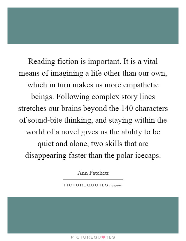 Reading fiction is important. It is a vital means of imagining a life other than our own, which in turn makes us more empathetic beings. Following complex story lines stretches our brains beyond the 140 characters of sound-bite thinking, and staying within the world of a novel gives us the ability to be quiet and alone, two skills that are disappearing faster than the polar icecaps Picture Quote #1