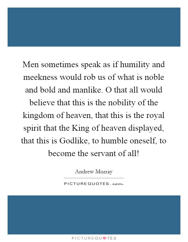 Men sometimes speak as if humility and meekness would rob us of what is noble and bold and manlike. O that all would believe that this is the nobility of the kingdom of heaven, that this is the royal spirit that the King of heaven displayed, that this is Godlike, to humble oneself, to become the servant of all! Picture Quote #1