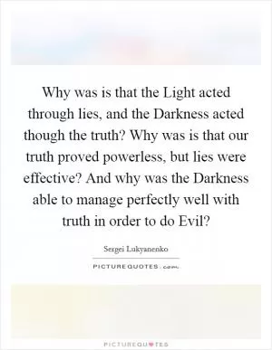 Why was is that the Light acted through lies, and the Darkness acted though the truth? Why was is that our truth proved powerless, but lies were effective? And why was the Darkness able to manage perfectly well with truth in order to do Evil? Picture Quote #1