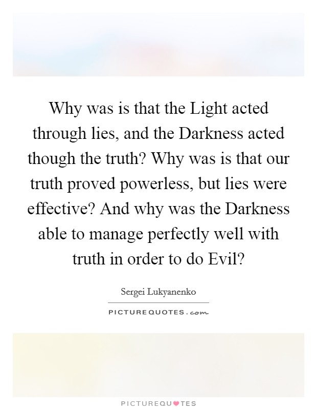 Why was is that the Light acted through lies, and the Darkness acted though the truth? Why was is that our truth proved powerless, but lies were effective? And why was the Darkness able to manage perfectly well with truth in order to do Evil? Picture Quote #1