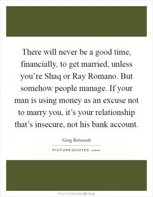 There will never be a good time, financially, to get married, unless you’re Shaq or Ray Romano. But somehow people manage. If your man is using money as an excuse not to marry you, it’s your relationship that’s insecure, not his bank account Picture Quote #1