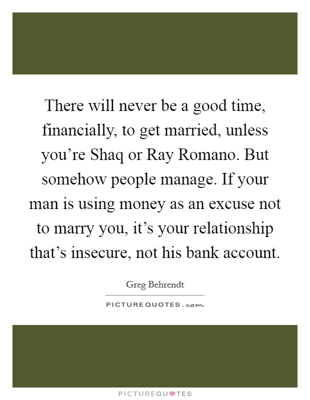 There will never be a good time, financially, to get married, unless you're Shaq or Ray Romano. But somehow people manage. If your man is using money as an excuse not to marry you, it's your relationship that's insecure, not his bank account Picture Quote #1