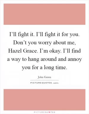 I’ll fight it. I’ll fight it for you. Don’t you worry about me, Hazel Grace. I’m okay. I’ll find a way to hang around and annoy you for a long time Picture Quote #1
