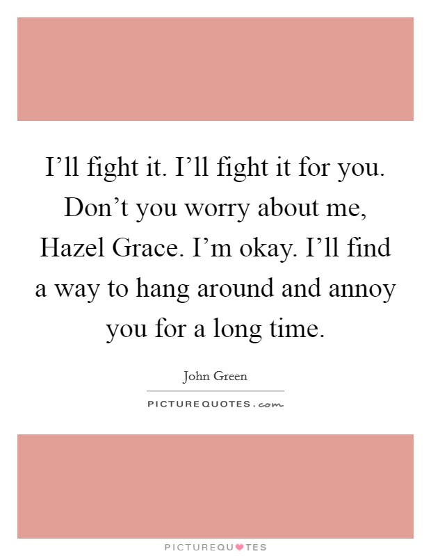 I'll fight it. I'll fight it for you. Don't you worry about me, Hazel Grace. I'm okay. I'll find a way to hang around and annoy you for a long time Picture Quote #1