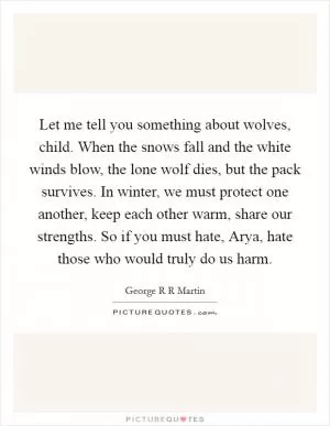 Let me tell you something about wolves, child. When the snows fall and the white winds blow, the lone wolf dies, but the pack survives. In winter, we must protect one another, keep each other warm, share our strengths. So if you must hate, Arya, hate those who would truly do us harm Picture Quote #1