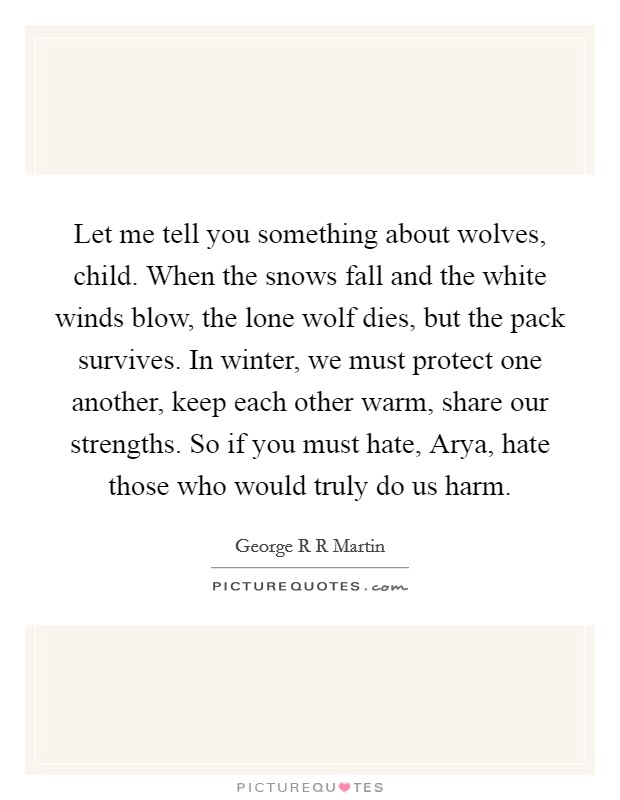 Let me tell you something about wolves, child. When the snows fall and the white winds blow, the lone wolf dies, but the pack survives. In winter, we must protect one another, keep each other warm, share our strengths. So if you must hate, Arya, hate those who would truly do us harm Picture Quote #1