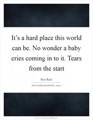 It’s a hard place this world can be. No wonder a baby cries coming in to it. Tears from the start Picture Quote #1